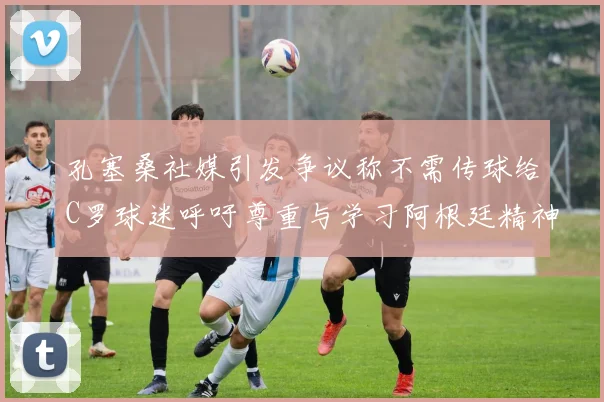孔塞桑社媒引发争议称不需传球给C罗球迷呼吁尊重与学习阿根廷精神