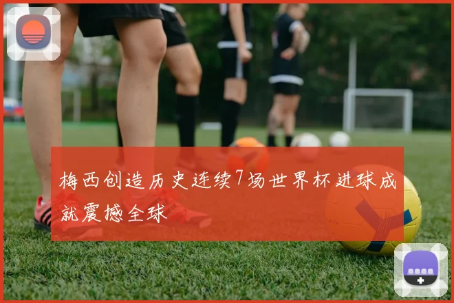 梅西创造历史连续7场世界杯进球成就震撼全球