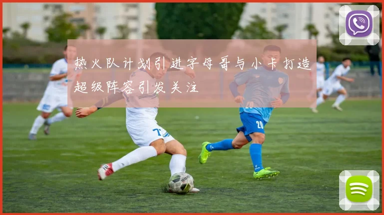 热火队计划引进字母哥与小卡打造超级阵容引发关注