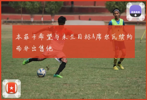 本菲卡希望与米兰目标A席尔瓦续约而非出售他