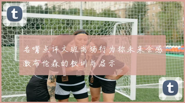 名嘴点评文班离场行为称未来会感激布伦森的教训与启示