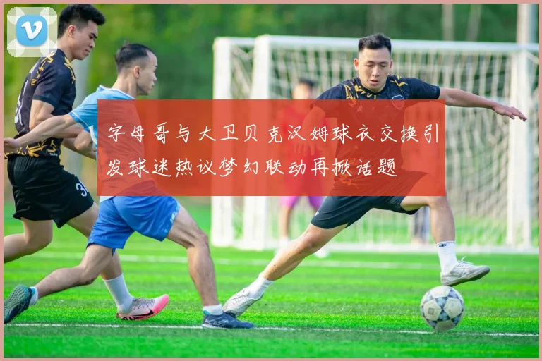 字母哥与大卫贝克汉姆球衣交换引发球迷热议梦幻联动再掀话题
