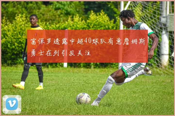 富保罗透露中超40球队有意詹姆斯勇士在列引发关注
