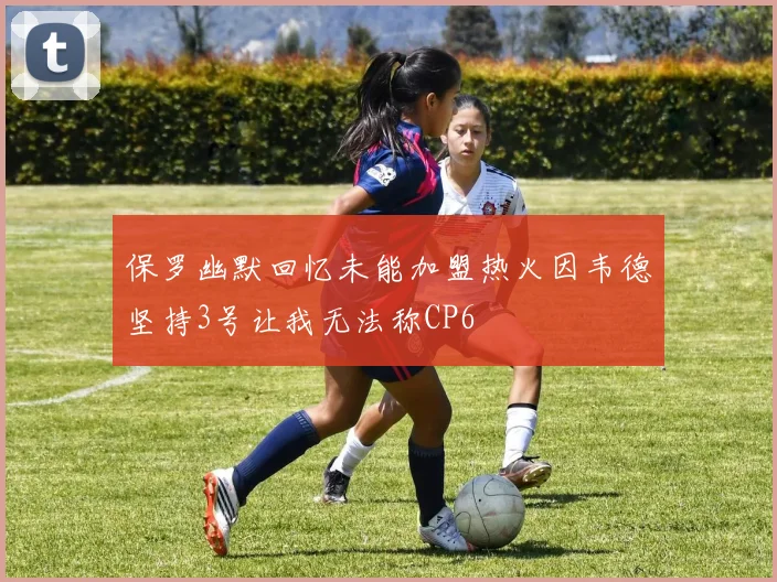 保罗幽默回忆未能加盟热火因韦德坚持3号让我无法称CP6