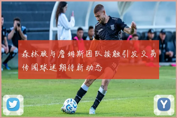 森林狼与詹姆斯团队接触引发交易传闻球迷期待新动态