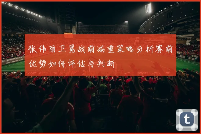 张伟丽卫冕战前减重策略分析赛前优势如何评估与判断