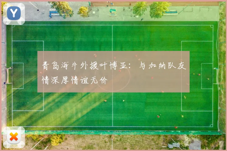 青岛海牛外援叶博亚：与加纳队友情深厚情谊无价