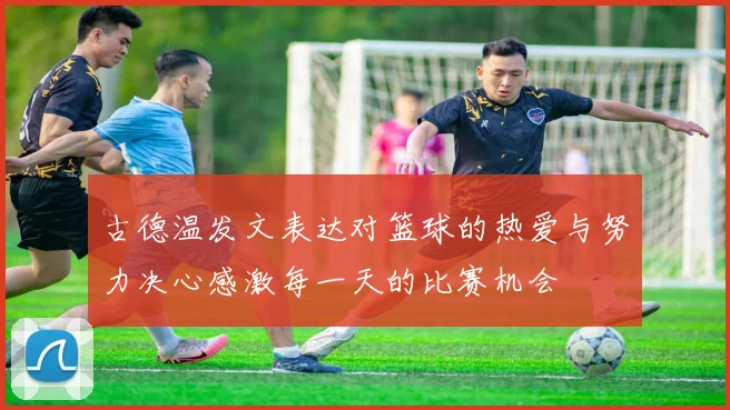 古德温发文表达对篮球的热爱与努力决心感激每一天的比赛机会