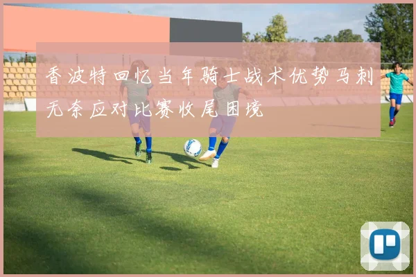 香波特回忆当年骑士战术优势马刺无奈应对比赛收尾困境