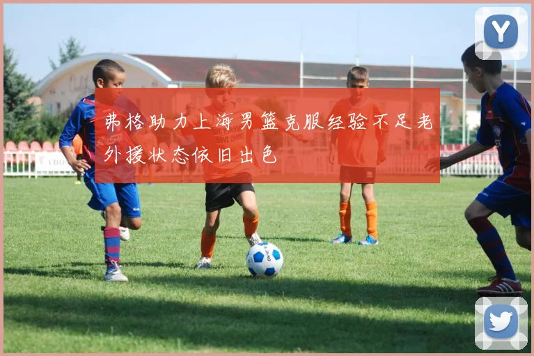 弗格助力上海男篮克服经验不足老外援状态依旧出色