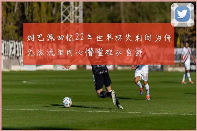 姆巴佩回忆22年世界杯失利时为何无法流泪内心懵懂难以自持