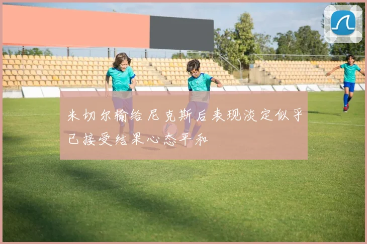 米切尔输给尼克斯后表现淡定似乎已接受结果心态平和