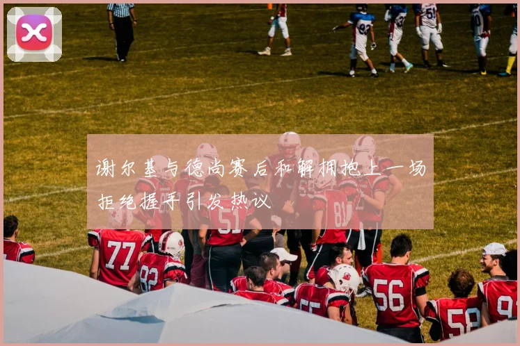 谢尔基与德尚赛后和解拥抱上一场拒绝握手引发热议