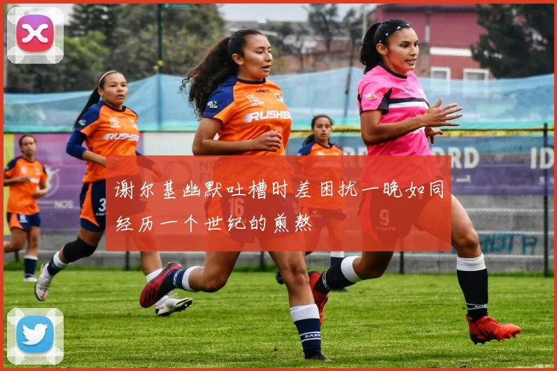 谢尔基幽默吐槽时差困扰一晚如同经历一个世纪的煎熬