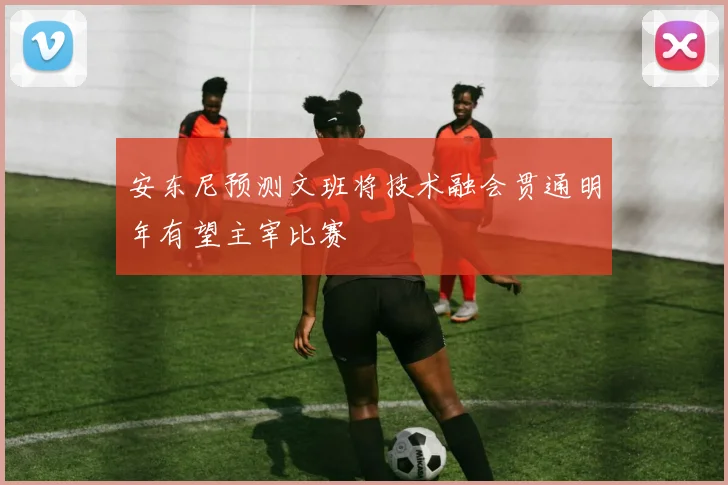 安东尼预测文班将技术融会贯通明年有望主宰比赛