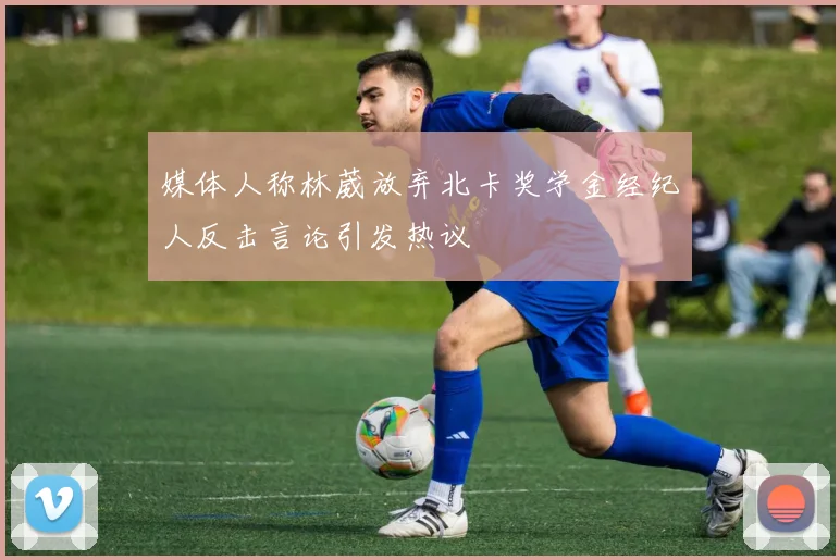 媒体人称林葳放弃北卡奖学金经纪人反击言论引发热议