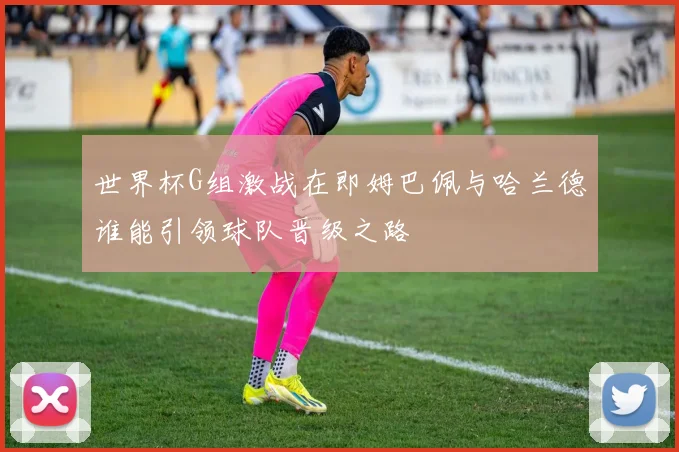 世界杯G组激战在即姆巴佩与哈兰德谁能引领球队晋级之路