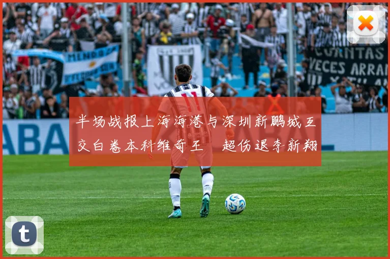 半场战报上海海港与深圳新鹏城互交白卷本科维奇王燊超伤退李新翔错失良机