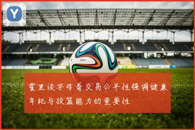 霍里谈字母哥交易公平性强调健康年纪与投篮能力的重要性