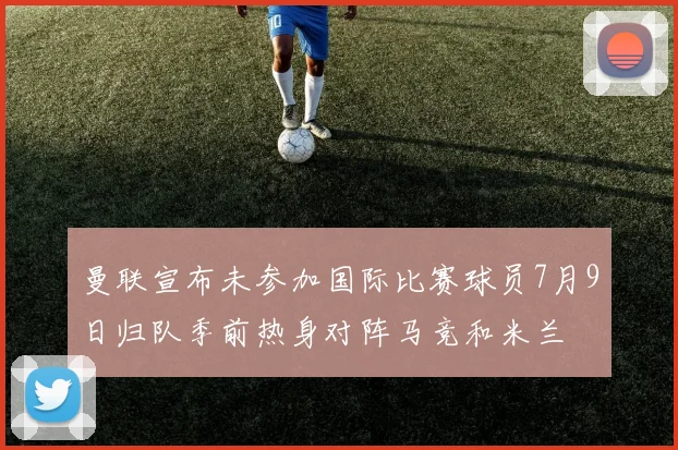 曼联宣布未参加国际比赛球员7月9日归队季前热身对阵马竞和米兰