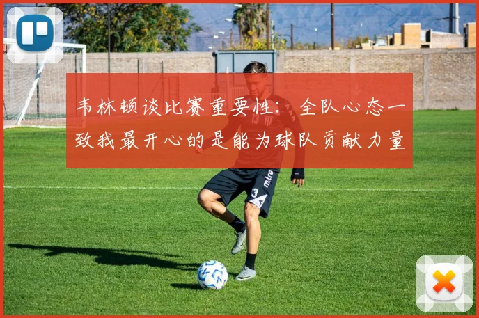韦林顿谈比赛重要性：全队心态一致我最开心的是能为球队贡献力量